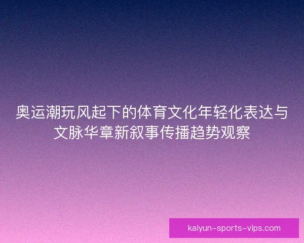 奥运潮玩风起下的体育文化年轻化表达与文脉华章新叙事传播趋势观察